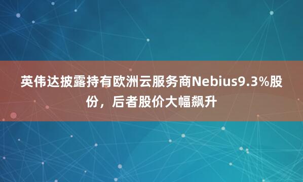 英伟达披露持有欧洲云服务商Nebius9.3%股份，后者股价大幅飙升