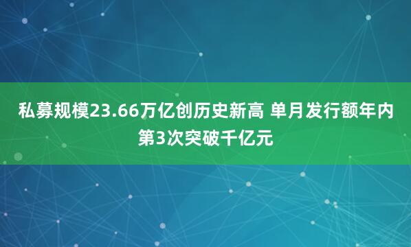 私募规模23.66万亿创历史新高 单月发行额年内第3次突破千亿元