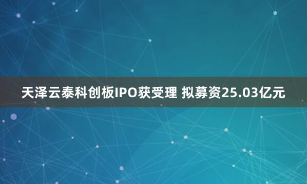 天泽云泰科创板IPO获受理 拟募资25.03亿元
