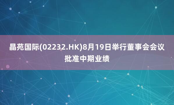晶苑国际(02232.HK)8月19日举行董事会会议批准中期业绩