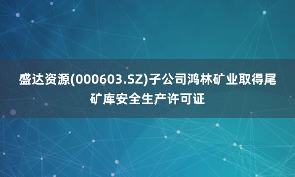 盛达资源(000603.SZ)子公司鸿林矿业取得尾矿库安全生产许可证