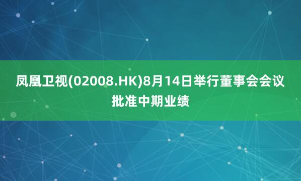 凤凰卫视(02008.HK)8月14日举行董事会会议批准中期业绩