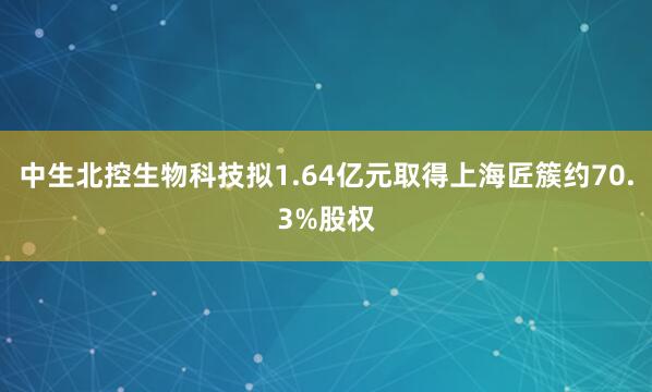 中生北控生物科技拟1.64亿元取得上海匠簇约70.3%股权