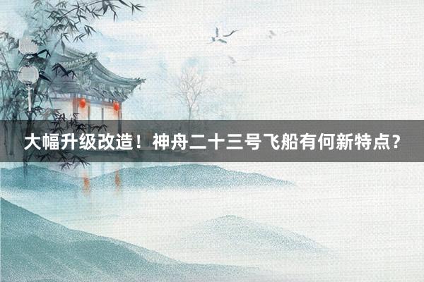 大幅升级改造！神舟二十三号飞船有何新特点？