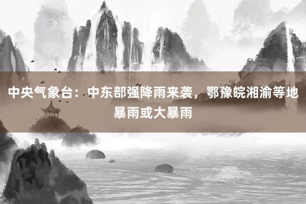中央气象台：中东部强降雨来袭，鄂豫皖湘渝等地暴雨或大暴雨