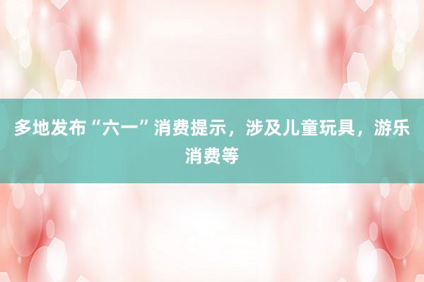 多地发布“六一”消费提示，涉及儿童玩具，游乐消费等