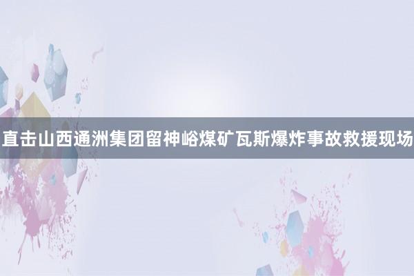 直击山西通洲集团留神峪煤矿瓦斯爆炸事故救援现场