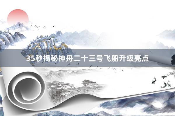 35秒揭秘神舟二十三号飞船升级亮点