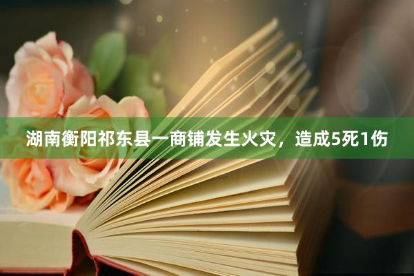 湖南衡阳祁东县一商铺发生火灾，造成5死1伤