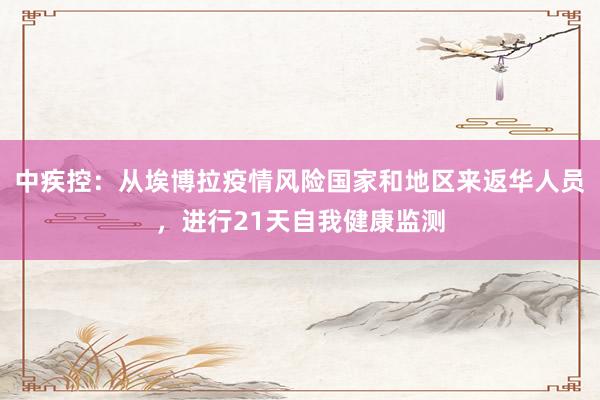 中疾控：从埃博拉疫情风险国家和地区来返华人员，进行21天自我健康监测