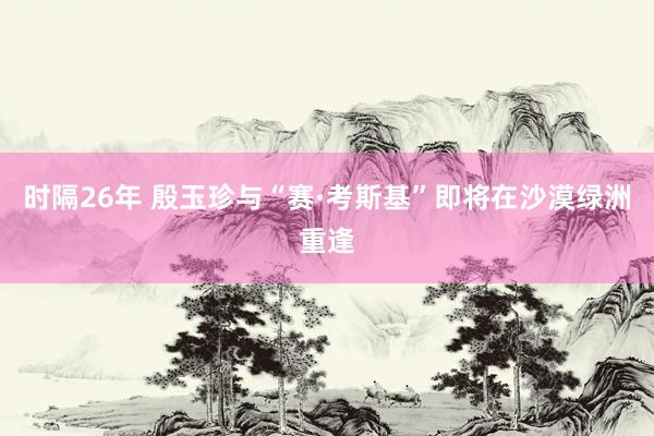 时隔26年 殷玉珍与“赛·考斯基”即将在沙漠绿洲重逢