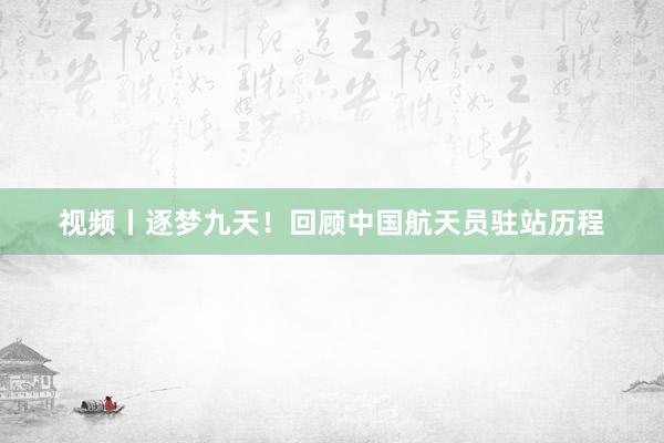 视频丨逐梦九天！回顾中国航天员驻站历程