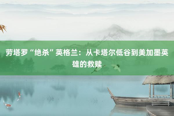 劳塔罗“绝杀”英格兰：从卡塔尔低谷到美加墨英雄的救赎