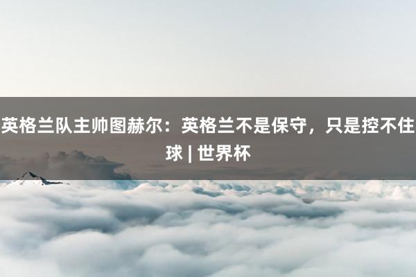 英格兰队主帅图赫尔：英格兰不是保守，只是控不住球 | 世界杯