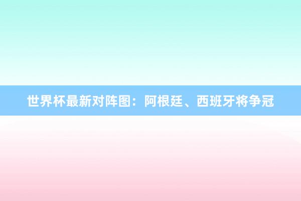 世界杯最新对阵图：阿根廷、西班牙将争冠