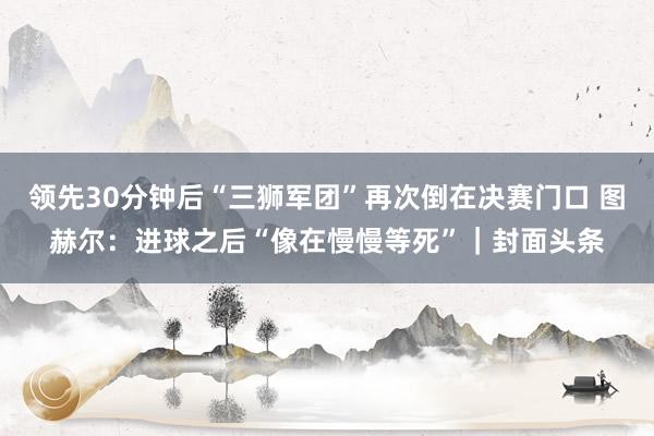 领先30分钟后“三狮军团”再次倒在决赛门口 图赫尔：进球之后“像在慢慢等死”｜封面头条