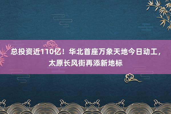 总投资近110亿！华北首座万象天地今日动工，太原长风街再添新地标