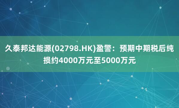 久泰邦达能源(02798.HK)盈警：预期中期税后纯损约4000万元至5000万元