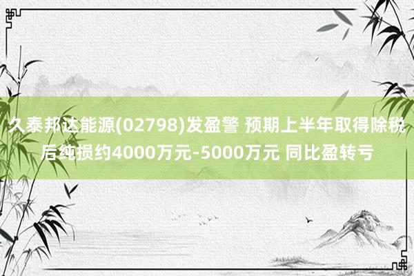 久泰邦达能源(02798)发盈警 预期上半年取得除税后纯损约4000万元-5000万元 同比盈转亏