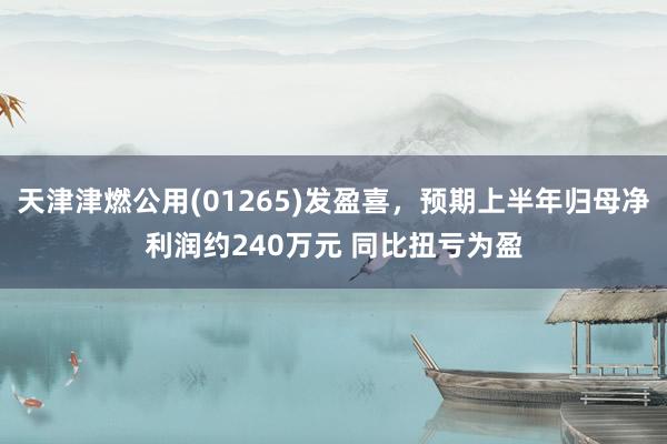 天津津燃公用(01265)发盈喜，预期上半年归母净利润约240万元 同比扭亏为盈