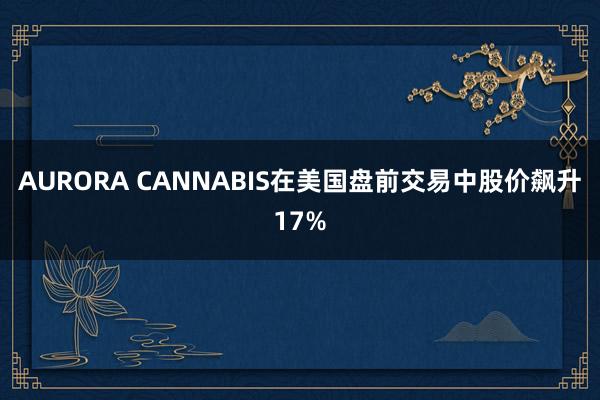 AURORA CANNABIS在美国盘前交易中股价飙升17%