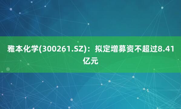 雅本化学(300261.SZ)：拟定增募资不超过8.41亿元