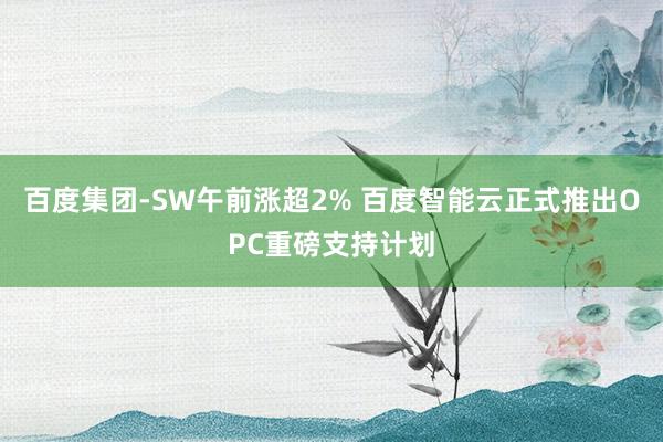 百度集团-SW午前涨超2% 百度智能云正式推出OPC重磅支持计划