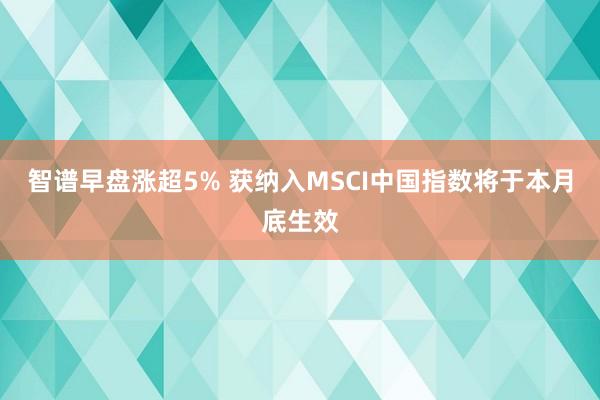 智谱早盘涨超5% 获纳入MSCI中国指数将于本月底生效