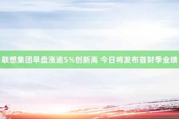 联想集团早盘涨逾5%创新高 今日将发布首财季业绩