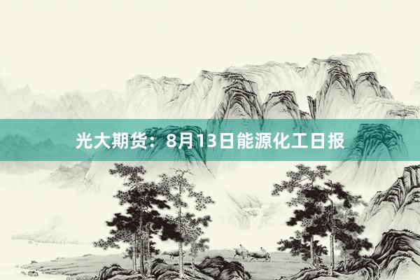 光大期货：8月13日能源化工日报