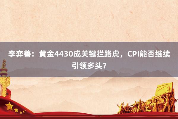 李弈善：黄金4430成关键拦路虎，CPI能否继续引领多头？