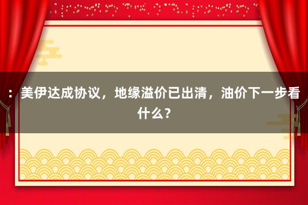 ：美伊达成协议，地缘溢价已出清，油价下一步看什么？