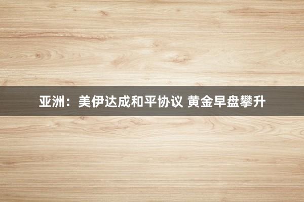 亚洲：美伊达成和平协议 黄金早盘攀升
