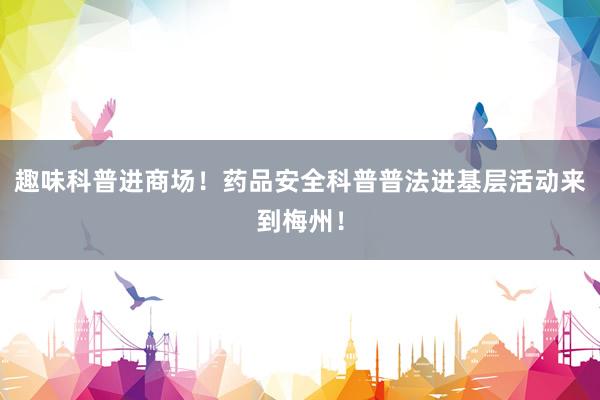 趣味科普进商场！药品安全科普普法进基层活动来到梅州！