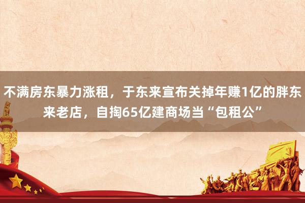 不满房东暴力涨租，于东来宣布关掉年赚1亿的胖东来老店，自掏65亿建商场当“包租公”