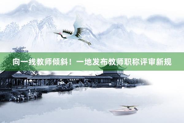 向一线教师倾斜！一地发布教师职称评审新规