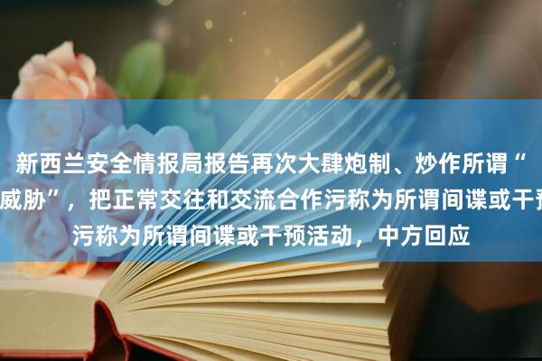 新西兰安全情报局报告再次大肆炮制、炒作所谓“中国干预”“中国威胁”，把正常交往和交流合作污称为所谓间谍或干预活动，中方回应