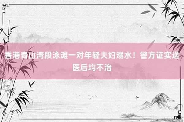 香港青山湾段泳滩一对年轻夫妇溺水！警方证实送医后均不治