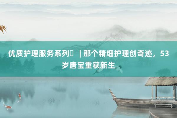 优质护理服务系列㊾ | 那个精细护理创奇迹，53岁唐宝重获新生