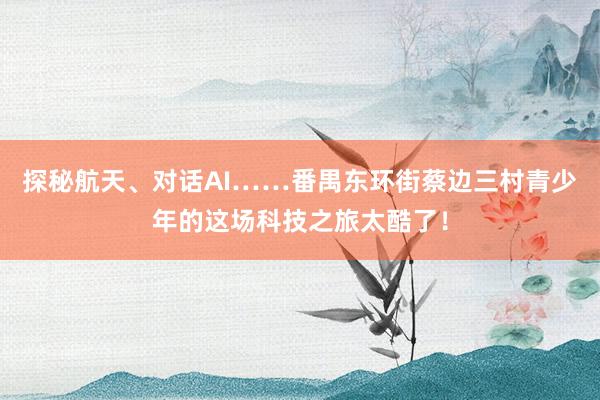 探秘航天、对话AI……番禺东环街蔡边三村青少年的这场科技之旅太酷了！