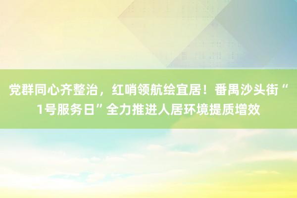 党群同心齐整治，红哨领航绘宜居！番禺沙头街“1号服务日”全力推进人居环境提质增效
