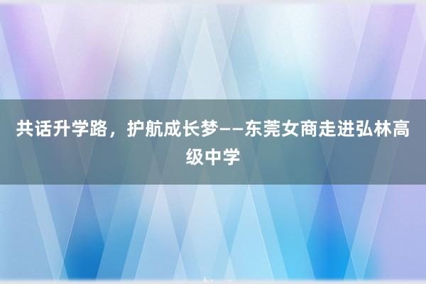 共话升学路，护航成长梦——东莞女商走进弘林高级中学