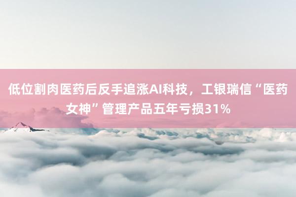 低位割肉医药后反手追涨AI科技，工银瑞信“医药女神”管理产品五年亏损31%