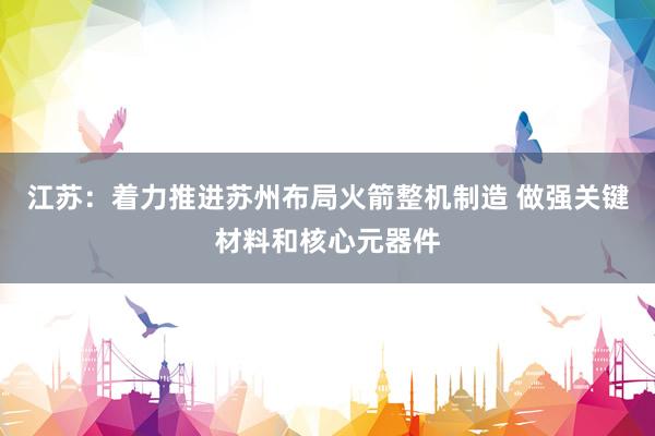 江苏：着力推进苏州布局火箭整机制造 做强关键材料和核心元器件