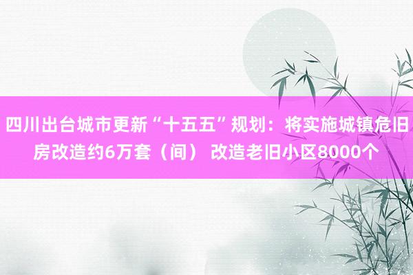 四川出台城市更新“十五五”规划：将实施城镇危旧房改造约6万套（间） 改造老旧小区8000个