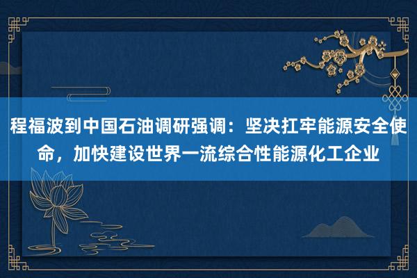 程福波到中国石油调研强调：坚决扛牢能源安全使命，加快建设世界一流综合性能源化工企业
