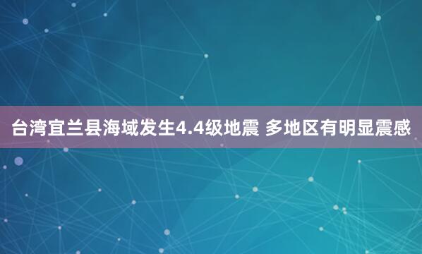 台湾宜兰县海域发生4.4级地震 多地区有明显震感