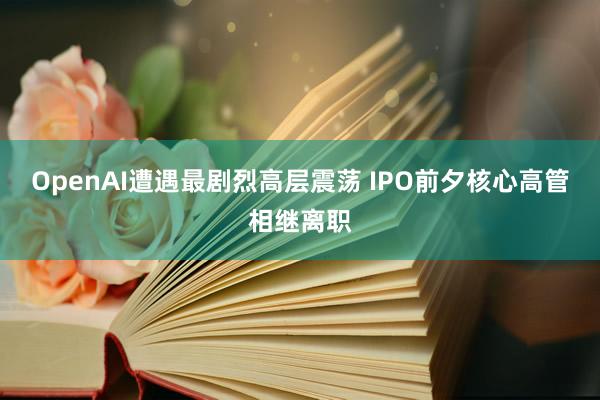 OpenAI遭遇最剧烈高层震荡 IPO前夕核心高管相继离职