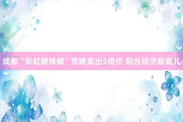 成都“彩虹糖辣椒”凭啥卖出5倍价 阳台经济新宠儿
