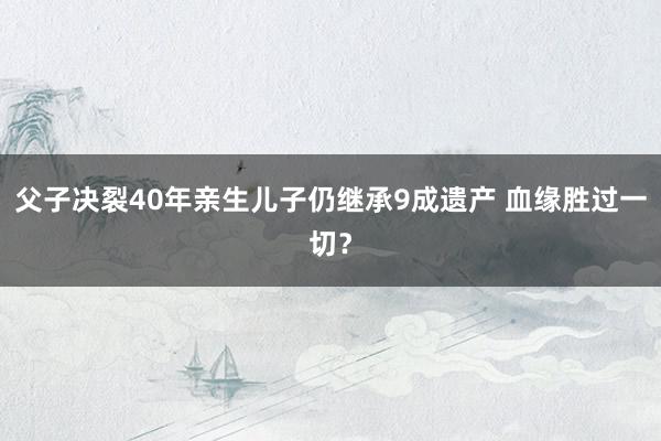 父子决裂40年亲生儿子仍继承9成遗产 血缘胜过一切？